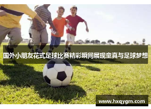 国外小朋友花式足球比赛精彩瞬间展现童真与足球梦想